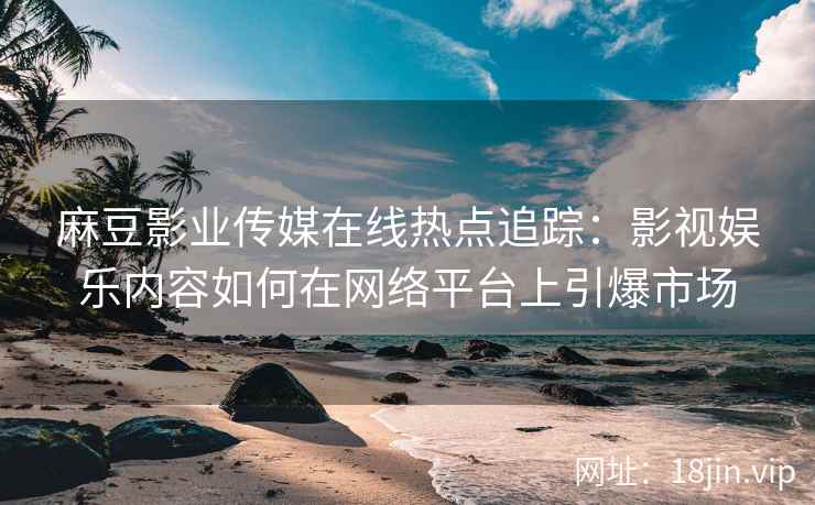 麻豆影业传媒在线热点追踪：影视娱乐内容如何在网络平台上引爆市场