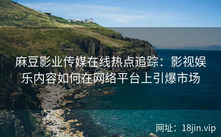 麻豆影业传媒在线热点追踪：影视娱乐内容如何在网络平台上引爆市场