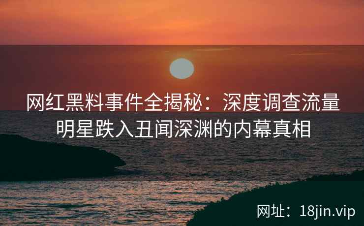 网红黑料事件全揭秘：深度调查流量明星跌入丑闻深渊的内幕真相