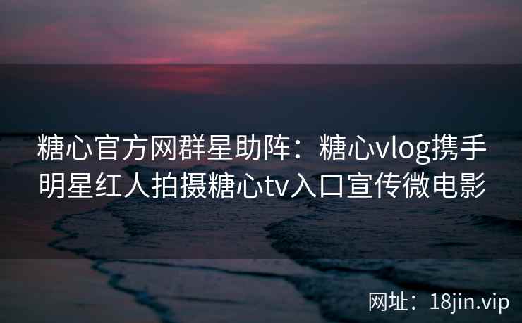 糖心官方网群星助阵：糖心vlog携手明星红人拍摄糖心tv入口宣传微电影