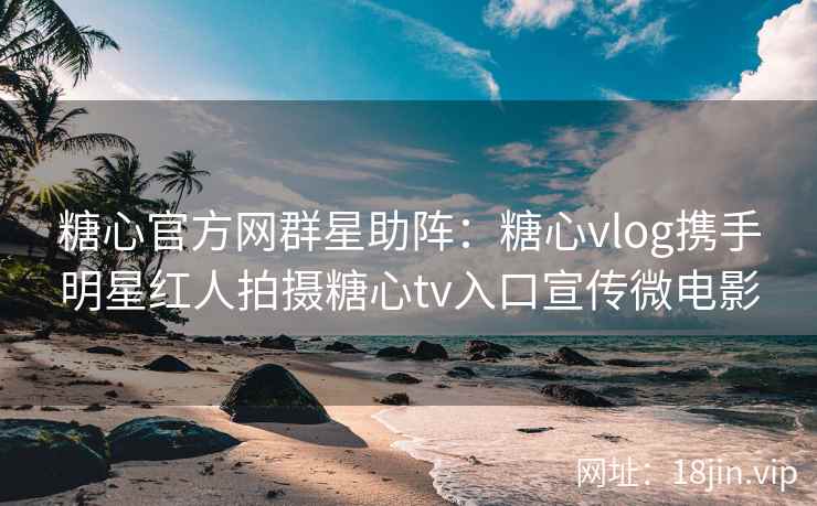 糖心官方网群星助阵：糖心vlog携手明星红人拍摄糖心tv入口宣传微电影