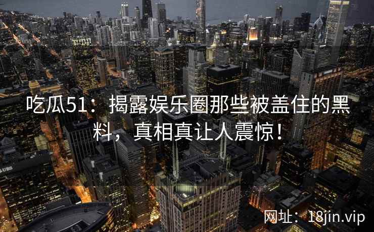 吃瓜51：揭露娱乐圈那些被盖住的黑料，真相真让人震惊！
