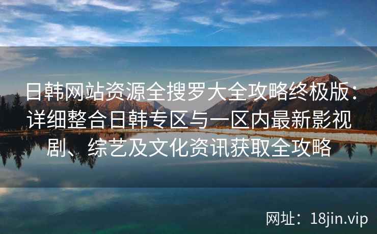 日韩网站资源全搜罗大全攻略终极版：详细整合日韩专区与一区内最新影视剧、综艺及文化资讯获取全攻略