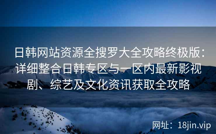 日韩网站资源全搜罗大全攻略终极版：详细整合日韩专区与一区内最新影视剧、综艺及文化资讯获取全攻略