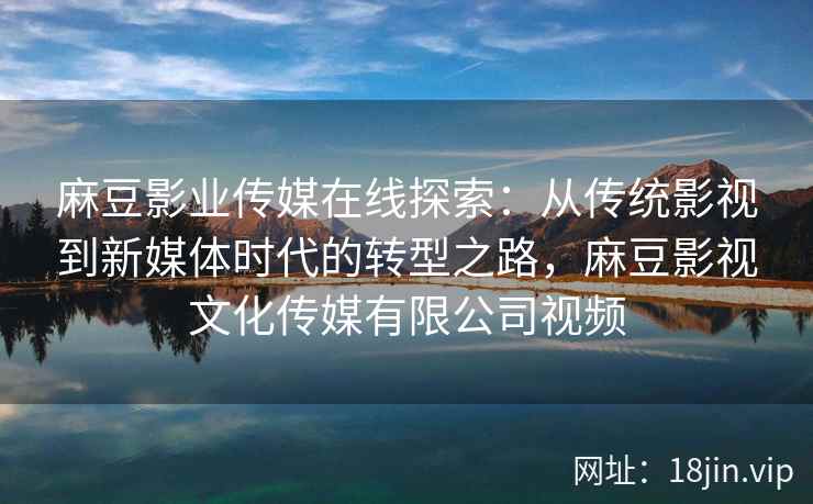 麻豆影业传媒在线探索：从传统影视到新媒体时代的转型之路，麻豆影视文化传媒有限公司视频