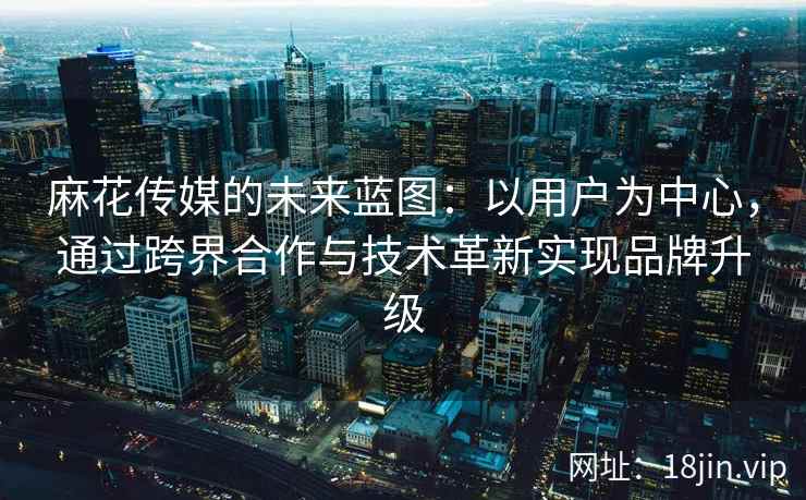 麻花传媒的未来蓝图：以用户为中心，通过跨界合作与技术革新实现品牌升级