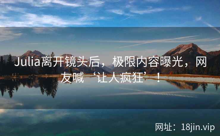 Julia离开镜头后，极限内容曝光，网友喊‘让人疯狂’！