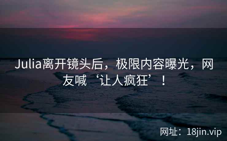 Julia离开镜头后，极限内容曝光，网友喊‘让人疯狂’！