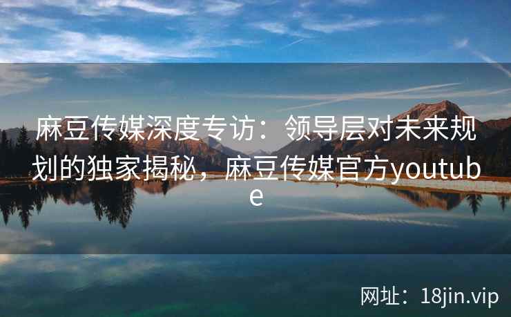 麻豆传媒深度专访：领导层对未来规划的独家揭秘，麻豆传媒官方youtube