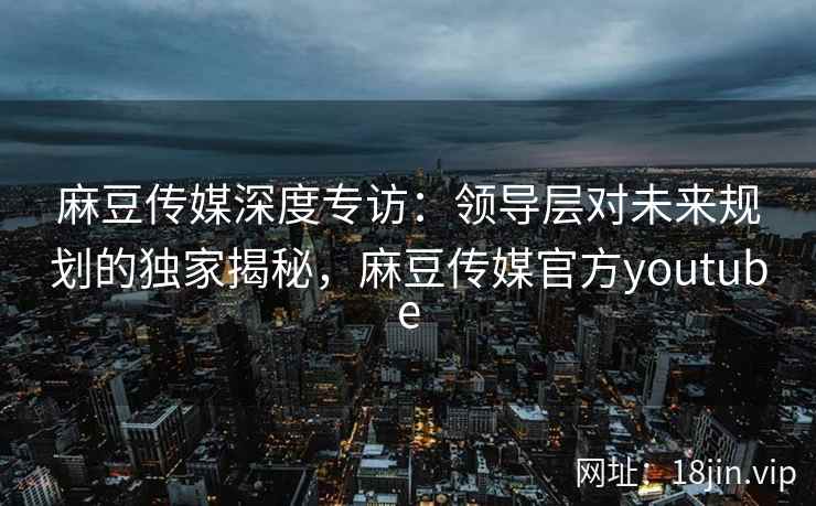 麻豆传媒深度专访：领导层对未来规划的独家揭秘，麻豆传媒官方youtube