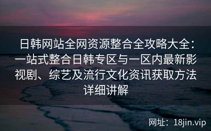 日韩网站全网资源整合全攻略大全：一站式整合日韩专区与一区内最新影视剧、综艺及流行文化资讯获取方法详细讲解