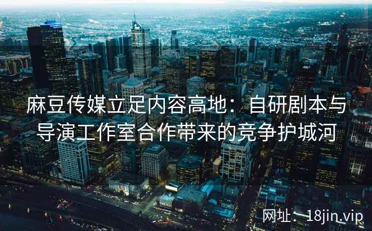 麻豆传媒立足内容高地：自研剧本与导演工作室合作带来的竞争护城河
