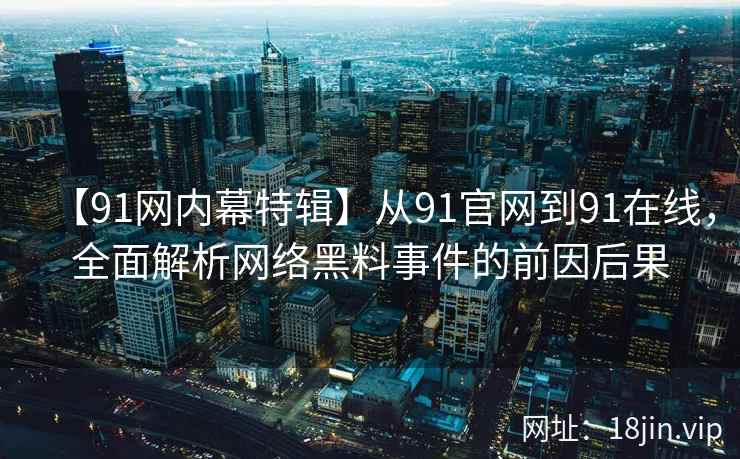 【91网内幕特辑】从91官网到91在线，全面解析网络黑料事件的前因后果