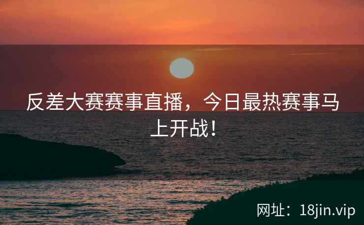 反差大赛赛事直播，今日最热赛事马上开战！