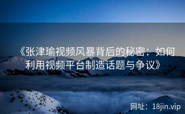 《张津瑜视频风暴背后的秘密：如何利用视频平台制造话题与争议》