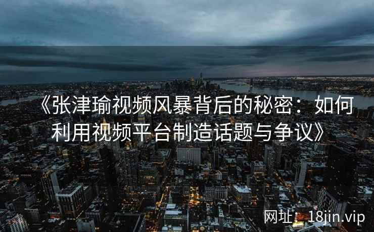 《张津瑜视频风暴背后的秘密：如何利用视频平台制造话题与争议》