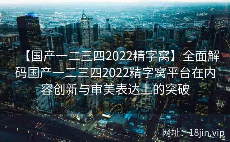 【国产一二三四2022精字窝】全面解码国产一二三四2022精字窝平台在内容创新与审美表达上的突破