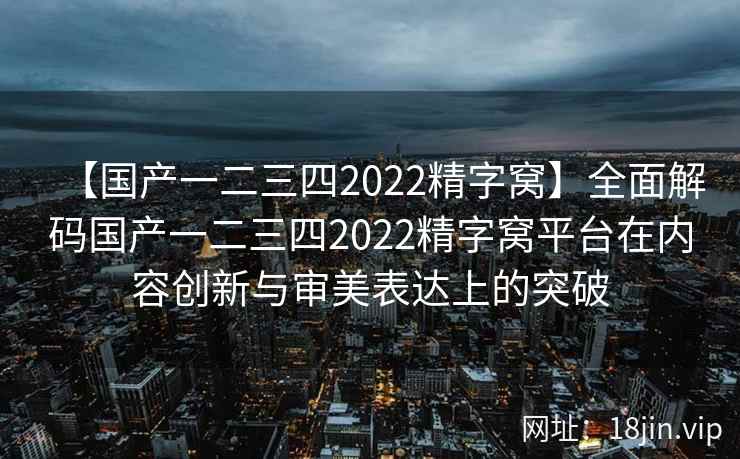 【国产一二三四2022精字窝】全面解码国产一二三四2022精字窝平台在内容创新与审美表达上的突破