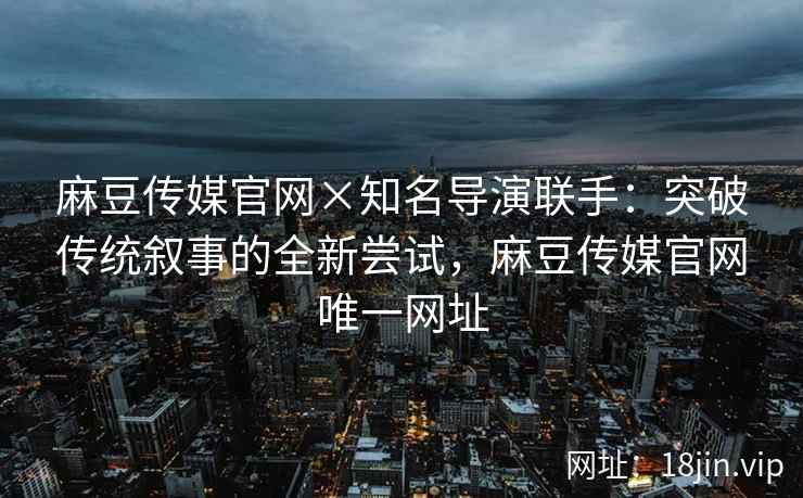麻豆传媒官网×知名导演联手：突破传统叙事的全新尝试，麻豆传媒官网唯一网址