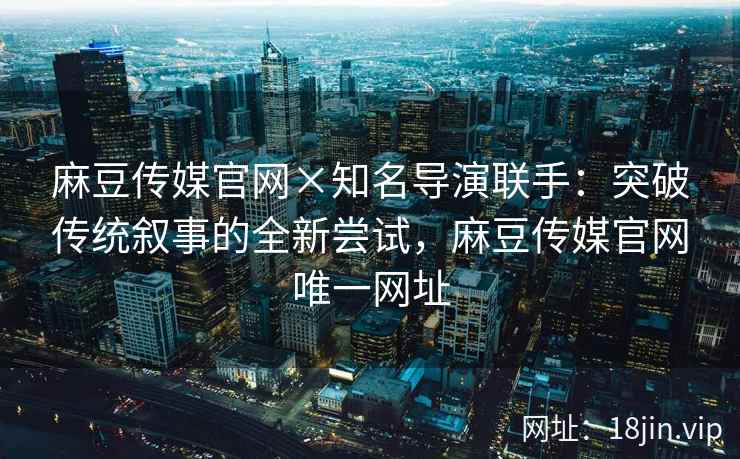 麻豆传媒官网×知名导演联手：突破传统叙事的全新尝试，麻豆传媒官网唯一网址