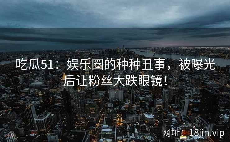 吃瓜51：娱乐圈的种种丑事，被曝光后让粉丝大跌眼镜！