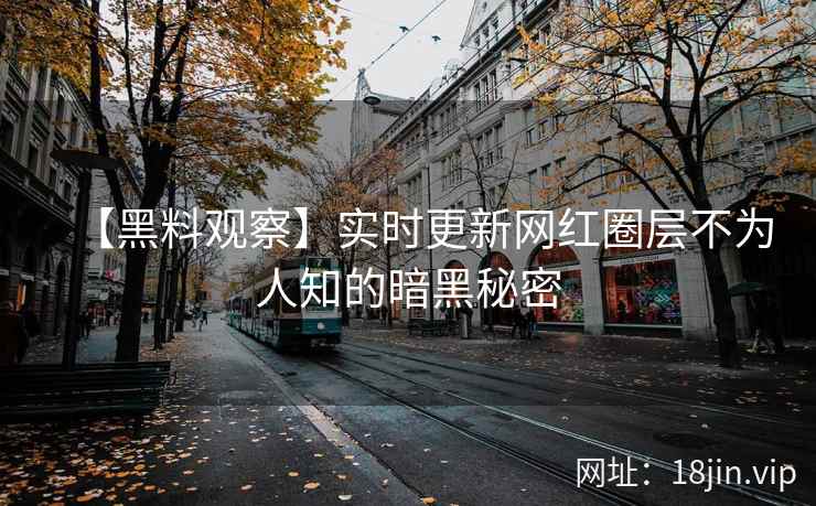 【黑料观察】实时更新网红圈层不为人知的暗黑秘密