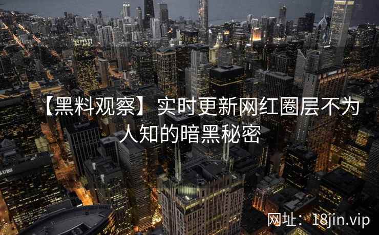 【黑料观察】实时更新网红圈层不为人知的暗黑秘密