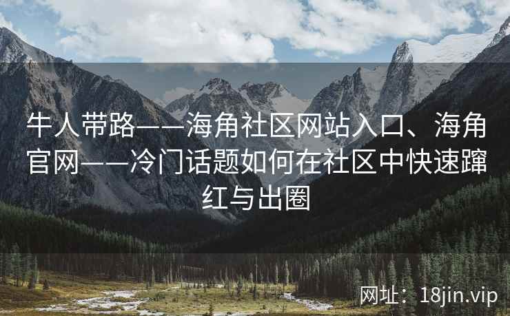 牛人带路——海角社区网站入口、海角官网——冷门话题如何在社区中快速蹿红与出圈