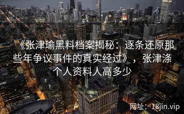 《张津瑜黑料档案揭秘：逐条还原那些年争议事件的真实经过》，张津涤个人资料人高多少
