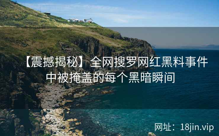 【震撼揭秘】全网搜罗网红黑料事件中被掩盖的每个黑暗瞬间