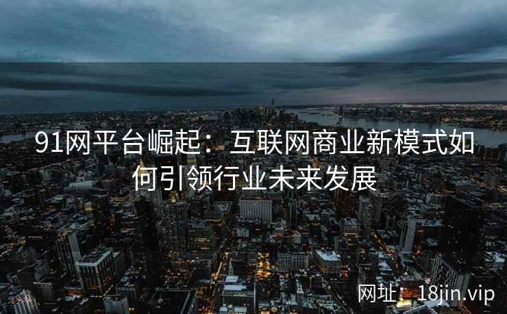 91网平台崛起：互联网商业新模式如何引领行业未来发展