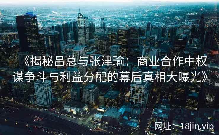 《揭秘吕总与张津瑜：商业合作中权谋争斗与利益分配的幕后真相大曝光》
