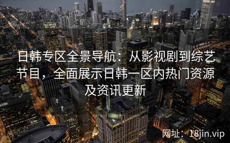 日韩专区全景导航：从影视剧到综艺节目，全面展示日韩一区内热门资源及资讯更新