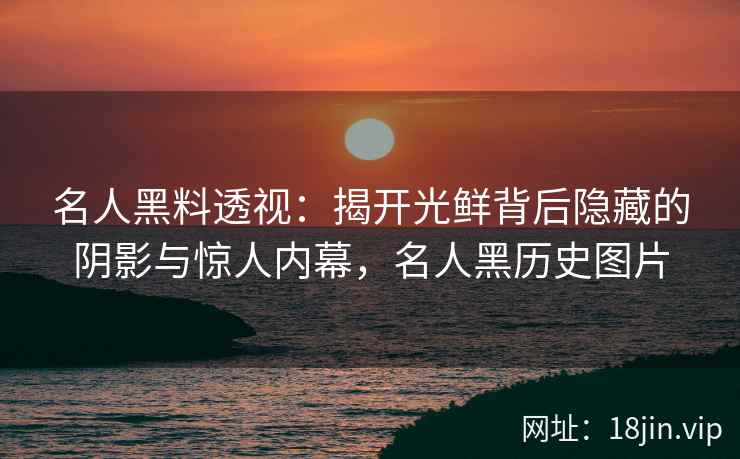 名人黑料透视：揭开光鲜背后隐藏的阴影与惊人内幕，名人黑历史图片