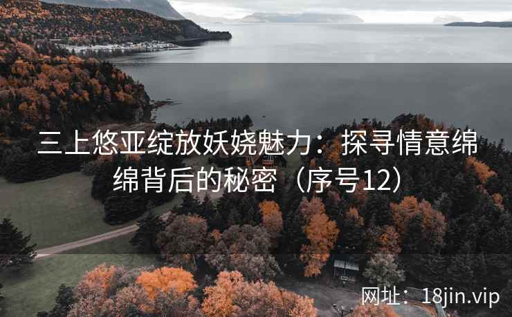 三上悠亚绽放妖娆魅力：探寻情意绵绵背后的秘密（序号12）