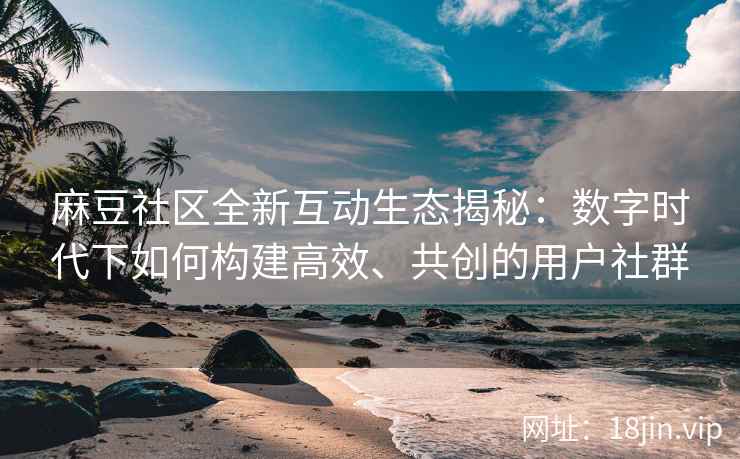 麻豆社区全新互动生态揭秘：数字时代下如何构建高效、共创的用户社群