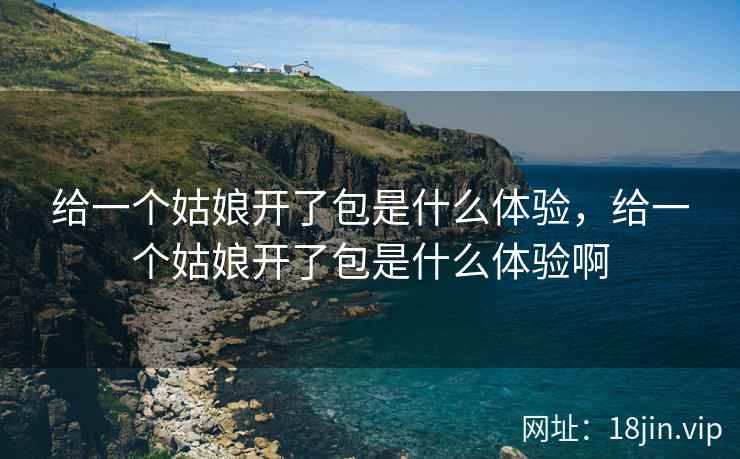 给一个姑娘开了包是什么体验，给一个姑娘开了包是什么体验啊