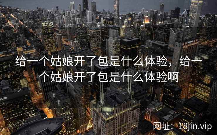 给一个姑娘开了包是什么体验，给一个姑娘开了包是什么体验啊