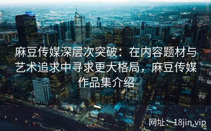 麻豆传媒深层次突破：在内容题材与艺术追求中寻求更大格局，麻豆传媒作品集介绍