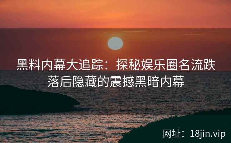 黑料内幕大追踪：探秘娱乐圈名流跌落后隐藏的震撼黑暗内幕