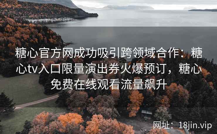 糖心官方网成功吸引跨领域合作：糖心tv入口限量演出券火爆预订，糖心免费在线观看流量飙升