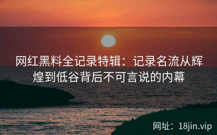 网红黑料全记录特辑：记录名流从辉煌到低谷背后不可言说的内幕