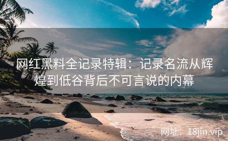 网红黑料全记录特辑：记录名流从辉煌到低谷背后不可言说的内幕