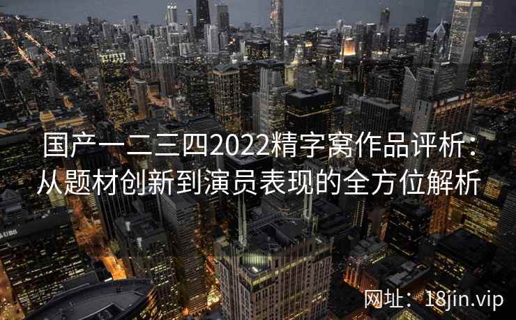 国产一二三四2022精字窝作品评析：从题材创新到演员表现的全方位解析