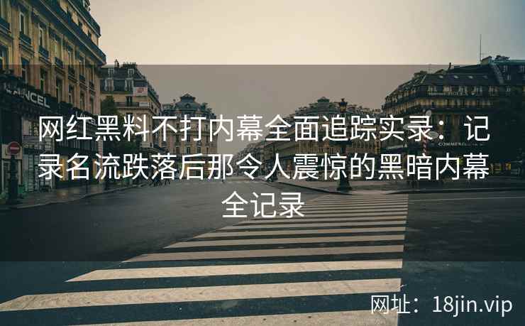 网红黑料不打内幕全面追踪实录：记录名流跌落后那令人震惊的黑暗内幕全记录