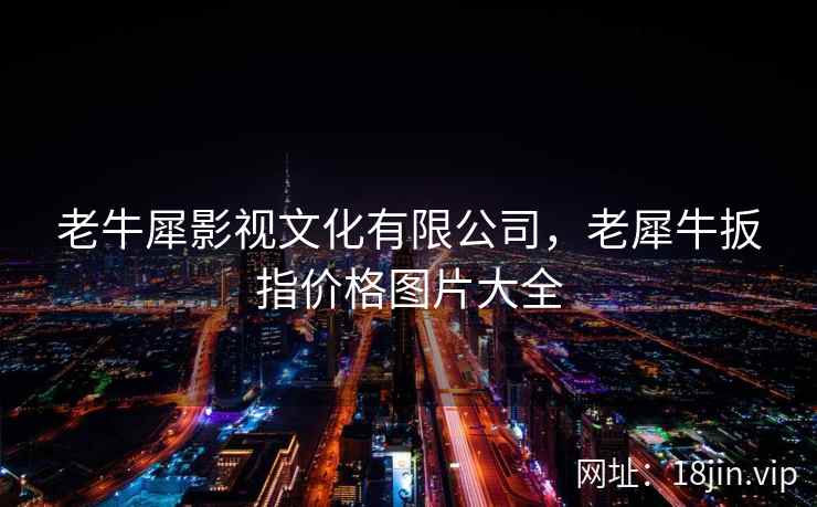 老牛犀影视文化有限公司，老犀牛扳指价格图片大全