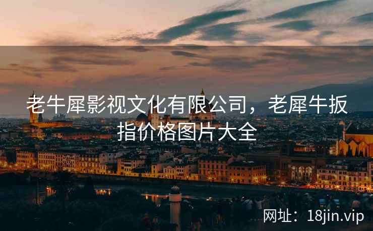 老牛犀影视文化有限公司，老犀牛扳指价格图片大全