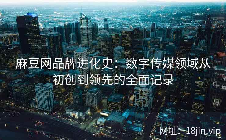 麻豆网品牌进化史：数字传媒领域从初创到领先的全面记录