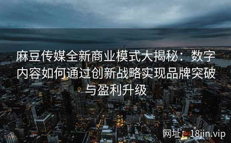 麻豆传媒全新商业模式大揭秘：数字内容如何通过创新战略实现品牌突破与盈利升级