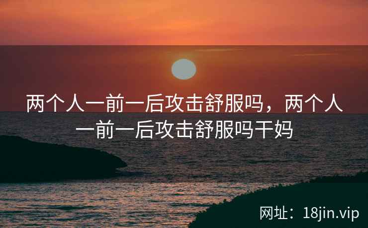 两个人一前一后攻击舒服吗，两个人一前一后攻击舒服吗干妈
